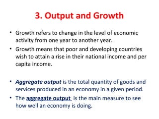 3. Output and Growth
• Growth refers to change in the level of economic 
activity from one year to another year.
• Growth means that poor and developing countries 
wish to attain a rise in their national income and per 
capita income.
• Aggregate output is the total quantity of goods and 
services produced in an economy in a given period.
• The aggregate output  is the main measure to see 
how well an economy is doing.
 