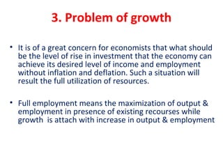 3. Problem of growth
• It is of a great concern for economists that what should 
be the level of rise in investment that the economy can 
achieve its desired level of income and employment 
without inflation and deflation. Such a situation will 
result the full utilization of resources.
• Full employment means the maximization of output & 
employment in presence of existing recourses while 
growth  is attach with increase in output & employment
 