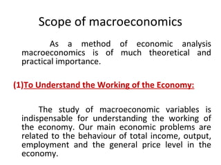 Scope of macroeconomics
As a method of economic analysis
macroeconomics is of much theoretical and
practical importance.
(1)To Understand the Working of the Economy:
The study of macroeconomic variables is
indispensable for understanding the working of
the economy. Our main economic problems are
related to the behaviour of total income, output,
employment and the general price level in the
economy.
 