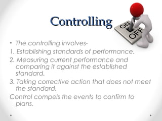 ControllingControlling
• The controlling involves-
1. Establishing standards of performance.
2. Measuring current performance and
comparing it against the established
standard.
3. Taking corrective action that does not meet
the standard.
Control compels the events to confirm to
plans.
 