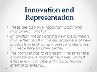 Innovation andInnovation and
RepresentationRepresentation
• These are also two important additional
managerial functions.
• Innovation means crating new ideas which
may either result in the development of new
products or finding new uses for older ones.
It is necessary to grow better.
• The manger has to represent himself for the
organization. A manger must win support
effectively from different groups (either
internal or external).
 
