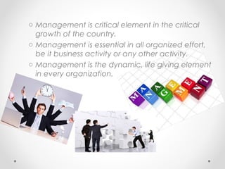 o Management is critical element in the critical
growth of the country.
o Management is essential in all organized effort,
be it business activity or any other activity.
o Management is the dynamic, life giving element
in every organization.
 