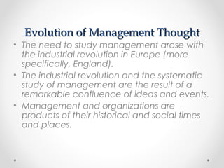 Evolution of Management ThoughtEvolution of Management Thought
• The need to study management arose with
the industrial revolution in Europe (more
specifically, England).
• The industrial revolution and the systematic
study of management are the result of a
remarkable confluence of ideas and events.
• Management and organizations are
products of their historical and social times
and places.
 