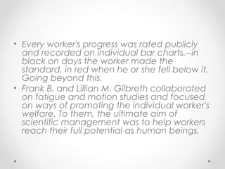 • Every worker's progress was rated publicly
and recorded on individual bar charts,--in
black on days the worker made the
standard, in red when he or she fell below it.
Going beyond this.
• Frank B. and Lillian M. Gilbreth collaborated
on fatigue and motion studies and focused
on ways of promoting the individual worker's
welfare. To them, the ultimate aim of
scientific management was to help workers
reach their full potential as human beings.
 