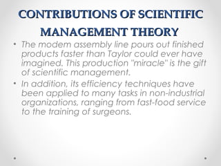 CONTRIBUTIONS OF SCIENTIFICCONTRIBUTIONS OF SCIENTIFIC
MANAGEMENT THEORYMANAGEMENT THEORY
• The modem assembly line pours out finished
products faster than Taylor could ever have
imagined. This production "miracle" is the gift
of scientific management.
• In addition, its efficiency techniques have
been applied to many tasks in non-industrial
organizations, ranging from fast-food service
to the training of surgeons.
 