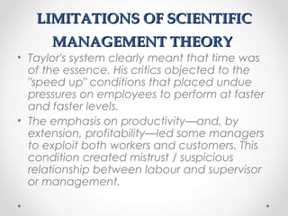 LIMITATIONS OF SCIENTIFICLIMITATIONS OF SCIENTIFIC
MANAGEMENT THEORYMANAGEMENT THEORY
• Taylor's system clearly meant that time was
of the essence. His critics objected to the
"speed up" conditions that placed undue
pressures on employees to perform at faster
and faster levels.
• The emphasis on productivity—and, by
extension, profitability—led some managers
to exploit both workers and customers. This
condition created mistrust / suspicious
relationship between labour and supervisor
or management.
 