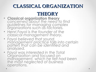 CLASSICAL ORGANIZATIONCLASSICAL ORGANIZATION
THEORYTHEORY
• Classical organization theory
concerned about the need to find
guidelines for managing complex
organizations such as factories.
• Henri Fayol is the founder of the
classical management theory.
• Fayol believed that sound
management practice falls into certain
patters that can be identified and
analyzed.
• Fayol was interested in the Total
Organization and focused on
management, which he felt had been
the most neglected of business
operations.
 