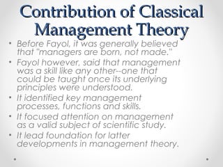 Contribution of ClassicalContribution of Classical
Management TheoryManagement Theory
• Before Fayol, it was generally believed
that "managers are born, not made."
• Fayol however, said that management
was a skill like any other--one that
could be taught once its underlying
principles were understood.
• It identified key management
processes, functions and skills.
• It focused attention on management
as a valid subject of scientific study.
• It lead foundation for latter
developments in management theory.
 
