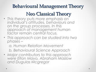 Behavioural Management TheoryBehavioural Management Theory
Neo Classical TheoryNeo Classical Theory
• This theory puts more emphasis on
individual’s attitudes, behaviours and
on the group processes. In this
approach of management human
factor remain central focus.
• This approach can be studied into two
phases –
a. Human Relation Movement
b. Behavioural Science Approach
• Major contributors to this approach
were Elton Mayo, Abraham Maslow
and Dugulas Mcgregor
 