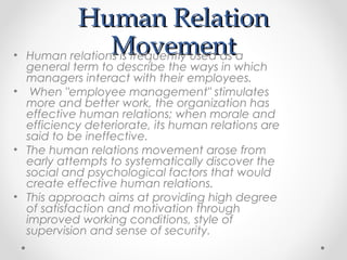 Human RelationHuman Relation
MovementMovement• Human relations is frequently used as a
general term to describe the ways in which
managers interact with their employees.
• When "employee management" stimulates
more and better work, the organization has
effective human relations; when morale and
efficiency deteriorate, its human relations are
said to be ineffective.
• The human relations movement arose from
early attempts to systematically discover the
social and psychological factors that would
create effective human relations.
• This approach aims at providing high degree
of satisfaction and motivation through
improved working conditions, style of
supervision and sense of security.
 