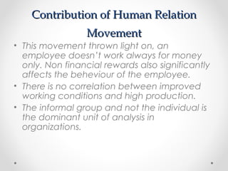 Contribution of Human RelationContribution of Human Relation
MovementMovement
• This movement thrown light on, an
employee doesn’t work always for money
only. Non financial rewards also significantly
affects the beheviour of the employee.
• There is no correlation between improved
working conditions and high production.
• The informal group and not the individual is
the dominant unit of analysis in
organizations.
 