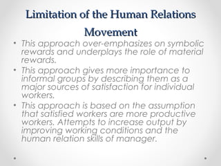Limitation of the Human RelationsLimitation of the Human Relations
MovementMovement
• This approach over-emphasizes on symbolic
rewards and underplays the role of material
rewards.
• This approach gives more importance to
informal groups by describing them as a
major sources of satisfaction for individual
workers.
• This approach is based on the assumption
that satisfied workers are more productive
workers. Attempts to increase output by
improving working conditions and the
human relation skills of manager.
 