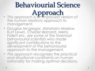Behaviourial ScienceBehaviourial Science
ApproachApproach• This approach is an improved version of
the human relations approach to
management.
• Douglas Mcgregor, Abraham Maslow,
Kurt Lewin, Chester Barnard, Merry
Follett etc. are some of the foremost
behaviourial scientists who made
significant contributions to the
development of the behaviourial
approach to the management.
• This approach recognizes the practical
and situational constraints on human
rationality for making optimal decisions.
 