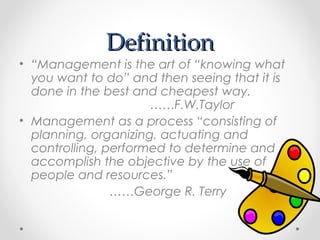 DefinitionDefinition
• “Management is the art of “knowing what
you want to do” and then seeing that it is
done in the best and cheapest way.
……F.W.Taylor
• Management as a process “consisting of
planning, organizing, actuating and
controlling, performed to determine and
accomplish the objective by the use of
people and resources.”
……George R. Terry
 