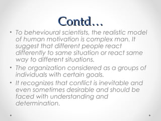 Contd…Contd…
• To behevioural scientists, the realistic model
of human motivation is complex man. It
suggest that different people react
differently to same situation or react same
way to different situations.
• The organization considered as a groups of
individuals with certain goals.
• It recognizes that conflict is inevitable and
even sometimes desirable and should be
faced with understanding and
determination.
 