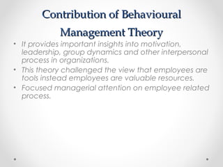 Contribution of BehaviouralContribution of Behavioural
Management TheoryManagement Theory
• It provides important insights into motivation,
leadership, group dynamics and other interpersonal
process in organizations.
• This theory challenged the view that employees are
tools instead employees are valuable resources.
• Focused managerial attention on employee related
process.
 