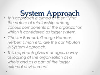 System ApproachSystem Approach• This approach is aimed at identifying
the nature of relationship among
various components of the organization
which is considered as larger system.
• Chester Barnard, George Homans,
Herbert Simon etc. are the contributors
in System Approach.
• This approach gives managers a way
of looking at the organization as a
whole and as a part of the larger,
external environment.
 