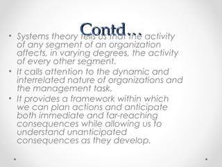 Contd…Contd…• Systems theory tells us that the activity
of any segment of an organization
affects, in varying degrees, the activity
of every other segment.
• It calls attention to the dynamic and
interrelated nature of organizations and
the management task.
• It provides a framework within which
we can plan actions and anticipate
both immediate and far-reaching
consequences while allowing us to
understand unanticipated
consequences as they develop.
 