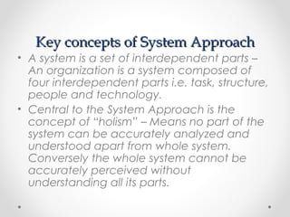 Key concepts of System ApproachKey concepts of System Approach
• A system is a set of interdependent parts –
An organization is a system composed of
four interdependent parts i.e. task, structure,
people and technology.
• Central to the System Approach is the
concept of “holism” – Means no part of the
system can be accurately analyzed and
understood apart from whole system.
Conversely the whole system cannot be
accurately perceived without
understanding all its parts.
 