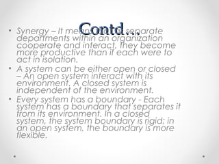 Contd…Contd…• Synergy – It means that as separate
departments within an organization
cooperate and interact, they become
more productive than if each were to
act in isolation.
• A system can be either open or closed
– An open system interact with its
environment. A closed system is
independent of the environment.
• Every system has a boundary - Each
system has a boundary that separates it
from its environment. In a closed
system, the system boundary is rigid; in
an open system, the boundary is more
flexible.
 