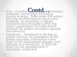 Contd…Contd…• Flow - A system has flows of information,
materials, and energy (including
human energy). These enter the system
from the environment as inputs (raw
materials, for example), undergo
transformation processes within the
system (operations that alter them),
and exit the system as outputs (goods
and services).
• Feedback - Feedback is the key to
system controls. As operations of the
system proceed, information is fed
back to the appropriate people, and
perhaps to a computer, so that the
work can be assessed and, if
necessary, corrected.
 