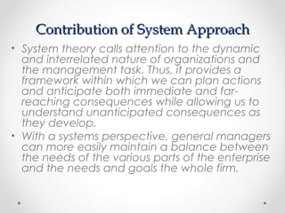 Contribution of System ApproachContribution of System Approach
• System theory calls attention to the dynamic
and interrelated nature of organizations and
the management task. Thus, it provides a
framework within which we can plan actions
and anticipate both immediate and far-
reaching consequences while allowing us to
understand unanticipated consequences as
they develop.
• With a systems perspective, general managers
can more easily maintain a balance between
the needs of the various parts of the enterprise
and the needs and goals the whole firm.
 