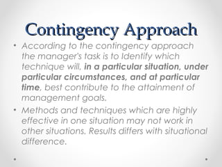 Contingency ApproachContingency Approach
• According to the contingency approach
the manager's task is to Identify which
technique will, in a particular situation, under
particular circumstances, and at particular
time, best contribute to the attainment of
management goals.
• Methods and techniques which are highly
effective in one situation may not work in
other situations. Results differs with situational
difference.
 