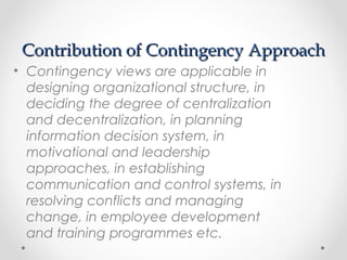 Contribution of Contingency ApproachContribution of Contingency Approach
• Contingency views are applicable in
designing organizational structure, in
deciding the degree of centralization
and decentralization, in planning
information decision system, in
motivational and leadership
approaches, in establishing
communication and control systems, in
resolving conflicts and managing
change, in employee development
and training programmes etc.
 