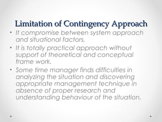 Limitation of Contingency ApproachLimitation of Contingency Approach
• It compromise between system approach
and situational factors.
• It is totally practical approach without
support of theoretical and conceptual
frame work.
• Some time manager finds difficulties in
analyzing the situation and discovering
appropriate management technique in
absence of proper research and
understanding behaviour of the situation.
 