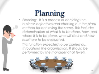 PlanningPlanning
• Planning:- It is a process of deciding the
business objectives and charting out the plan/
method for achieving the same. This includes
determination of what is to be done, how, and
where it is to be done, who will do it and how
result are to be evaluated.
This function expected to be carried out
throughout the organization. It should be
performed by the manager at all levels.
 