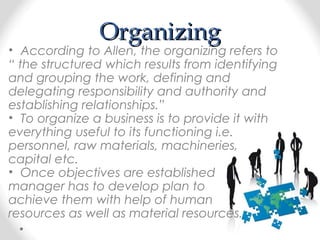 OrganizingOrganizing
• According to Allen, the organizing refers to
“ the structured which results from identifying
and grouping the work, defining and
delegating responsibility and authority and
establishing relationships.”
• To organize a business is to provide it with
everything useful to its functioning i.e.
personnel, raw materials, machineries,
capital etc.
• Once objectives are established
manager has to develop plan to
achieve them with help of human
resources as well as material resources.
 