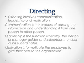 DirectingDirecting
• Directing involves communication,
leadership and motivation.
Communication is the process of passing the
information and understanding it from one
person to other person.
Leadership is the function whereby the person
or manager guides and influences the work
of his subordinates.
Motivation is to motivate the employee to
give their best to the organization.
 