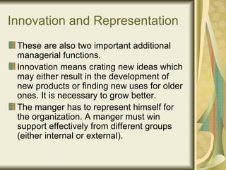 Innovation and Representation These are also two important additional managerial functions. Innovation means crating new ideas which may either result in the development of new products or finding new uses for older ones. It is necessary to grow better. The manger has to represent himself for the organization. A manger must win support effectively from different groups (either internal or external). 