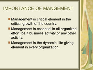 IMPORTANCE OF MANGEMENT Management is critical element in the critical growth of the country. Management is essential in all organized effort, be it business activity or any other activity. Management is the dynamic, life giving element in every organization. 