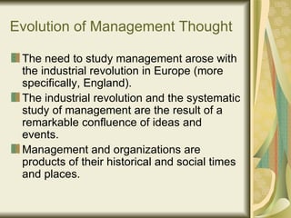 Evolution of Management Thought The need to study management arose with the industrial revolution in Europe (more specifically, England).  The industrial revolution and the systematic study of management are the result of a remarkable confluence of ideas and events.  Management and organizations are products of their historical and social times and places.  