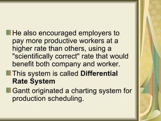 He also encouraged employers to pay more productive workers at a higher rate than others, using a "scientifically correct" rate that would benefit both company and worker.  This system is called  Differential Rate System Gantt originated a charting system for production scheduling.  