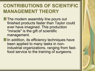 CONTRIBUTIONS OF SCIENTIFIC MANAGEMENT THEORY   The modem assembly line pours out finished products faster than Taylor could ever have imagined. This production "miracle" is the gift of scientific management.  In addition, its efficiency techniques have been applied to many tasks in non-industrial organizations, ranging from fast-food service to the training of surgeons.  