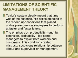 LIMITATIONS OF SCIENTIFIC MANAGEMENT THEORY   Taylor's system clearly meant that time was of the essence. His critics objected to the "speed up" conditions that placed undue pressures on employees to perform at faster and faster levels.  The emphasis on productivity—and, by extension, profitability—led some managers to exploit both workers and customers. This condition created mistrust / suspicious relationship between labour and supervisor or management. 