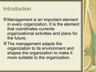 Introduction Management is an important element in every organization. It is the element that coordinates currents organizational activities and plans for the future. The management adapts the organization to its environment and shapes the organization to make it more suitable to the organization.  