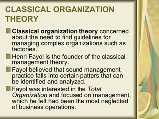 CLASSICAL ORGANIZATION THEORY   Classical organization theory  concerned about the need to find guidelines for managing complex organizations such as factories.  Henri Fayol is the founder of the classical management theory. Fayol believed that sound management practice falls into certain patters that can be identified and analyzed.  Fayol was interested in the  Total Organization  and focused on management, which he felt had been the most neglected of business operations.  