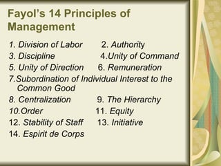 Fayol’s 14 Principles of Management   1. Division of Labor   2.  Authorit y 3. Discipline   4. Unity of Command 5. Unity of Direction   6.  Remuneration   7.Subordination of Individual Interest to the Common Good   8. Centralization   9.  The Hierarchy   10.Order   11.  Equity   12.  Stability of Staff   13.  Initiative   14.  Espirit de Corps   