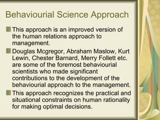 Behaviourial Science Approach This approach is an improved version of the human relations approach to management. Douglas Mcgregor, Abraham Maslow, Kurt Lewin, Chester Barnard, Merry Follett etc. are some of the foremost behaviourial scientists who made significant contributions to the development of the behaviourial approach to the management. This approach recognizes the practical and situational constraints on human rationality for making optimal decisions. 