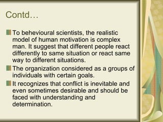 Contd… To behevioural scientists, the realistic model of human motivation is complex man. It suggest that different people react differently to same situation or react same way to different situations. The organization considered as a groups of individuals with certain goals. It recognizes that conflict is inevitable and even sometimes desirable and should be faced with understanding and determination.  