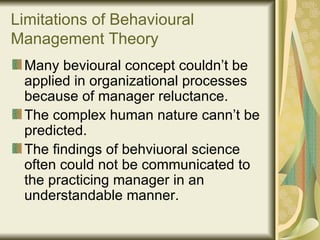 Limitations of Behavioural Management Theory Many bevioural concept couldn’t be applied in organizational processes because of manager reluctance. The complex human nature cann’t be predicted. The findings of behviuoral science often could not be communicated to the practicing manager in an understandable manner. 