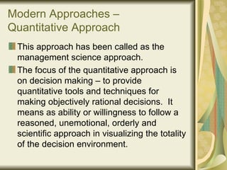 Modern Approaches – Quantitative Approach This approach has been called as the management science approach.  The focus of the quantitative approach is on decision making – to provide quantitative tools and techniques for making objectively rational decisions.  It means as ability or willingness to follow a reasoned, unemotional, orderly and scientific approach in visualizing the totality of the decision environment. 