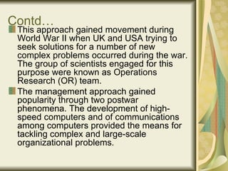 Contd… This approach gained movement during World War II when UK and USA trying to seek solutions for a number of new complex problems occurred during the war. The group of scientists engaged for this purpose were known as Operations Research (OR) team.  The management approach gained popularity through two postwar phenomena. The development of high-speed computers and of communications among computers provided the means for tackling complex and large-scale organizational problems.  