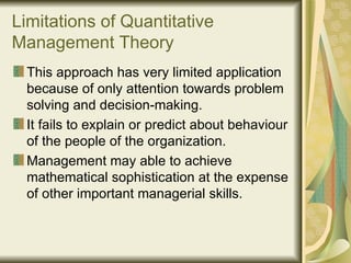 Limitations of Quantitative Management Theory This approach has very limited application because of only attention towards problem solving and decision-making. It fails to explain or predict about behaviour of the people of the organization. Management may able to achieve mathematical sophistication at the expense of other important managerial skills.  