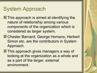 System Approach This approach is aimed at identifying the nature of relationship among various components of the organization which is considered as larger system. Chester Barnard, George Homans, Herbert Simon etc. are the contributors in System Approach. This approach gives managers a way of looking at the organization as a whole and as a part of the larger, external environment. 