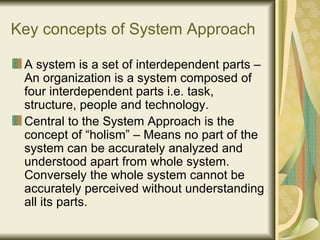 Key concepts of System Approach A system is a set of interdependent parts – An organization is a system composed of four interdependent parts i.e. task, structure, people and technology. Central to the System Approach is the concept of “holism” – Means no part of the system can be accurately analyzed and understood apart from whole system. Conversely the whole system cannot be accurately perceived without understanding all its parts.  