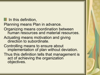 In this definition, Planning means Plan in advance. Organizing means coordination between human resources and material resources. Actuating means motivation and giving direction to subordinate. Controlling means to ensure about implementation of plan without deviation. Thus this definition tells that management is act of achieving the organization objectives. 